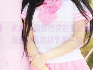 美媛馆 – 水水er的婚纱实在是过于水灵，精选好玩的细节瞧一瞧